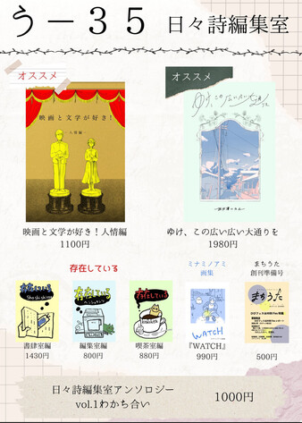 おしながき
日々詩編集室　う-35
「映画と文学が好き！　人情編」1000円
「ゆけ、この広い広い大通りを」1980円
存在している　編集室編 800円　書肆室編1430円　喫茶室編880円
ミナミノアミ画集Watch 990円
まちうた創刊準備号500円